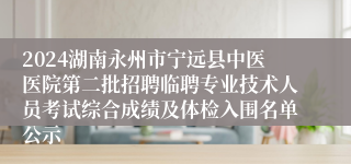 2024湖南永州市宁远县中医医院第二批招聘临聘专业技术人员考试综合成绩及体检入围名单公示