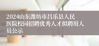 2024山东潍坊市昌乐县人民医院校园招聘优秀人才拟聘用人员公示