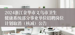 2024浙江金华市义乌市卫生健康系统部分事业单位招聘岗位计划取消（核减）公告