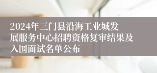 2024年三门县沿海工业城发展服务中心招聘资格复审结果及入围面试名单公布