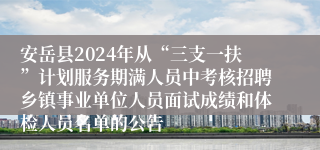 安岳县2024年从“三支一扶”计划服务期满人员中考核招聘乡镇事业单位人员面试成绩和体检人员名单的公告