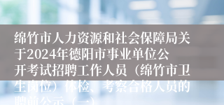 绵竹市人力资源和社会保障局关于2024年德阳市事业单位公开考试招聘工作人员（绵竹市卫生岗位）体检、考察合格人员的聘前公示（一）