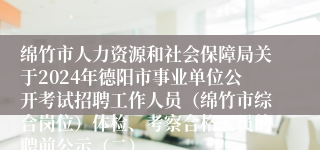 绵竹市人力资源和社会保障局关于2024年德阳市事业单位公开考试招聘工作人员（绵竹市综合岗位）体检、考察合格人员的聘前公示（二）