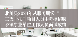 北川县2024年从服务期满“三支一扶”项目人员中考核招聘乡镇事业单位工作人员面试成绩及体检公告