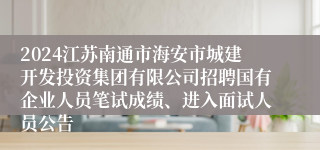 2024江苏南通市海安市城建开发投资集团有限公司招聘国有企业人员笔试成绩、进入面试人员公告