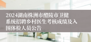 2024湖南株洲市醴陵市卫健系统招聘乡村医生考核成绩及入围体检人员公告