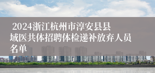  2024浙江杭州市淳安县县域医共体招聘体检递补放弃人员名单