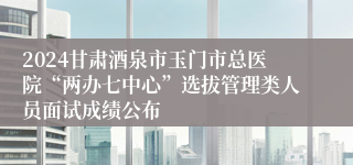 2024甘肃酒泉市玉门市总医院“两办七中心”选拔管理类人员面试成绩公布