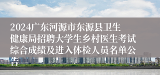 2024广东河源市东源县卫生健康局招聘大学生乡村医生考试综合成绩及进入体检人员名单公告