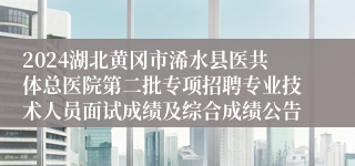 2024湖北黄冈市浠水县医共体总医院第二批专项招聘专业技术人员面试成绩及综合成绩公告