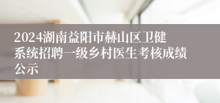 2024湖南益阳市赫山区卫健系统招聘一级乡村医生考核成绩公示