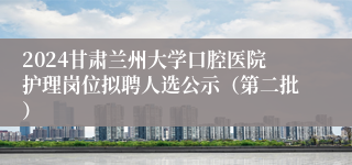 2024甘肃兰州大学口腔医院护理岗位拟聘人选公示（第二批）