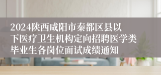 2024陕西咸阳市秦都区县以下医疗卫生机构定向招聘医学类毕业生各岗位面试成绩通知