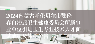 2024内蒙古呼伦贝尔市鄂伦春自治旗卫生健康委员会所属事业单位引进卫生专业技术人才面试成绩及体检公告