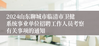 2024山东聊城市临清市卫健系统事业单位招聘工作人员考察有关事项的通知