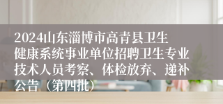 2024山东淄博市高青县卫生健康系统事业单位招聘卫生专业技术人员考察、体检放弃、递补公告（第四批）