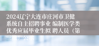 2024辽宁大连市庄河市卫健系统自主招聘事业 编制医学类优秀应届毕业生拟 聘人员（第三批）公示