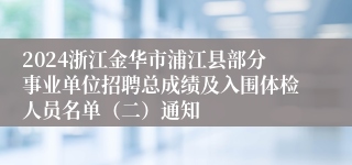 2024浙江金华市浦江县部分事业单位招聘总成绩及入围体检人员名单（二）通知