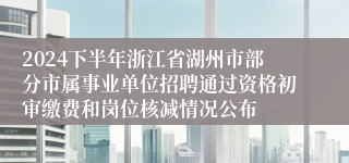 2024下半年浙江省湖州市部分市属事业单位招聘通过资格初审缴费和岗位核减情况公布