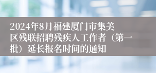 2024年8月福建厦门市集美区残联招聘残疾人工作者（第一批）延长报名时间的通知