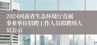 2024河南省生态环境厅直属事业单位招聘工作人员拟聘用人员公示