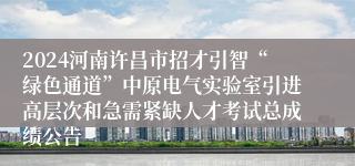 2024河南许昌市招才引智“绿色通道”中原电气实验室引进高层次和急需紧缺人才考试总成绩公告