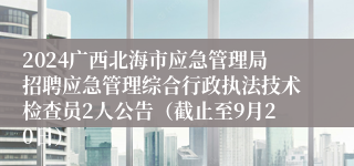 2024广西北海市应急管理局招聘应急管理综合行政执法技术检查员2人公告（截止至9月20日）