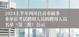 2024上半年四川自贡市属事业单位考试聘用人员拟聘用人员名单（第二批）公示