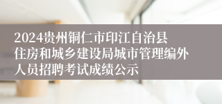 2024贵州铜仁市印江自治县住房和城乡建设局城市管理编外人员招聘考试成绩公示