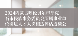 2024内蒙古呼伦贝尔市牙克石市民族事务委员会所属事业单位引进人才人岗相适评估成绩公告