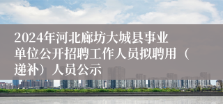 2024年河北廊坊大城县事业单位公开招聘工作人员拟聘用（递补）人员公示