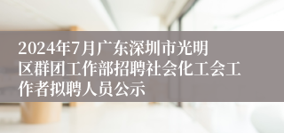 2024年7月广东深圳市光明区群团工作部招聘社会化工会工作者拟聘人员公示