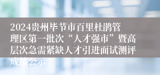 2024贵州毕节市百里杜鹃管理区第一批次“人才强市”暨高层次急需紧缺人才引进面试测评成绩公示