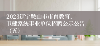 2023辽宁鞍山市市直教育、卫健系统事业单位招聘公示公告（五）