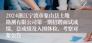 2024浙江宁波市象山县土地勘测有限公司第一期招聘面试成绩、总成绩及入围体检、考察对象公告