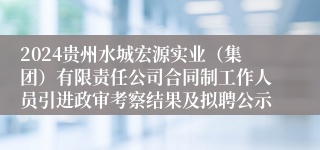 2024贵州水城宏源实业（集团）有限责任公司合同制工作人员引进政审考察结果及拟聘公示