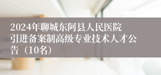 2024年聊城东阿县人民医院引进备案制高级专业技术人才公告（10名）