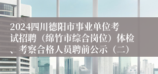 2024四川德阳市事业单位考试招聘（绵竹市综合岗位）体检、考察合格人员聘前公示（二）