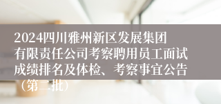 2024四川雅州新区发展集团有限责任公司考察聘用员工面试成绩排名及体检、考察事宜公告（第二批）