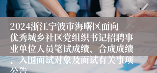 2024浙江宁波市海曙区面向优秀城乡社区党组织书记招聘事业单位人员笔试成绩、合成成绩、入围面试对象及面试有关事项公告