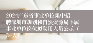 2024广东省事业单位集中招聘深圳市规划和自然资源局下属事业单位岗位拟聘用人员公示（34人）