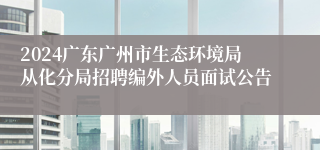 2024广东广州市生态环境局从化分局招聘编外人员面试公告