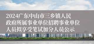 2024广东中山市三乡镇人民政府所属事业单位招聘事业单位人员拟享受笔试加分人员公示