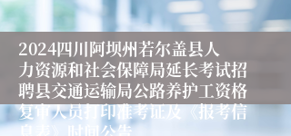 2024四川阿坝州若尔盖县人力资源和社会保障局延长考试招聘县交通运输局公路养护工资格复审人员打印准考证及《报考信息表》时间公告