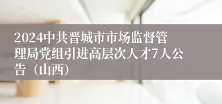 2024中共晋城市市场监督管理局党组引进高层次人才7人公告（山西）