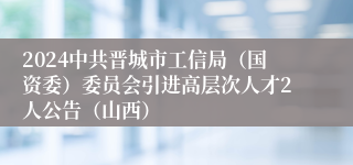 2024中共晋城市工信局（国资委）委员会引进高层次人才2人公告（山西）