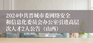 2024中共晋城市委网络安全和信息化委员会办公室引进高层次人才2人公告（山西）