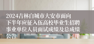 2024吉林白城市大安市面向下半年应征入伍高校毕业生招聘事业单位人员面试成绩及总成绩公告