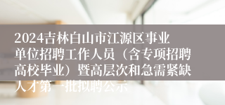 2024吉林白山市江源区事业单位招聘工作人员（含专项招聘高校毕业）暨高层次和急需紧缺人才第一批拟聘公示