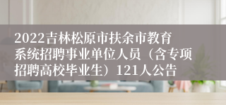 2022吉林松原市扶余市教育系统招聘事业单位人员（含专项招聘高校毕业生）121人公告